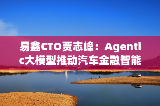 易鑫CTO贾志峰：Agentic大模型推动汽车金融智能化升级