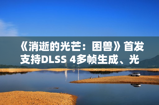 《消逝的光芒：困兽》首发支持DLSS 4多帧生成、光线追踪和NVIDIA Reflex