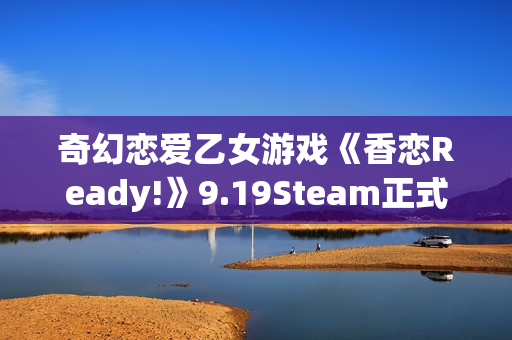 奇幻恋爱乙女游戏《香恋Ready!》9.19Steam正式发售！本体32元，首周限时特惠28.8元！