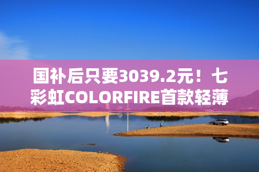 国补后只要3039.2元！七彩虹COLORFIRE首款轻薄AI笔记本开卖：锐龙7 7735HS配32GB内存