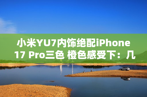 小米YU7内饰绝配iPhone 17 Pro三色 橙色感受下：几乎一模一样