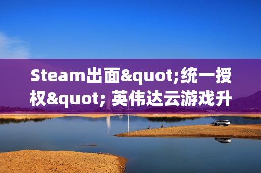 Steam出面"统一授权" 英伟达云游戏升级 索尼拒绝参与