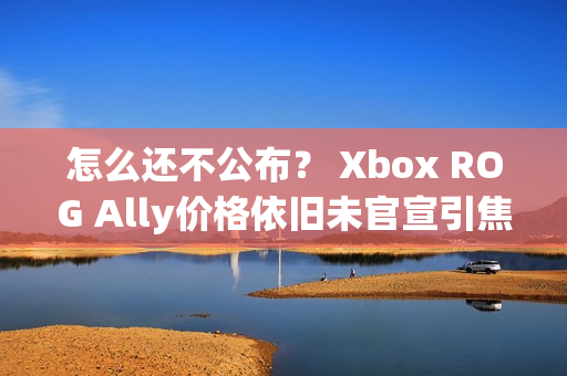 怎么还不公布？ Xbox ROG Ally价格依旧未官宣引焦虑
