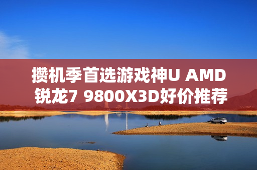 攒机季首选游戏神U AMD 锐龙7 9800X3D好价推荐