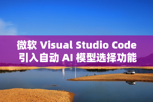 微软 Visual Studio Code 引入自动 AI 模型选择功能