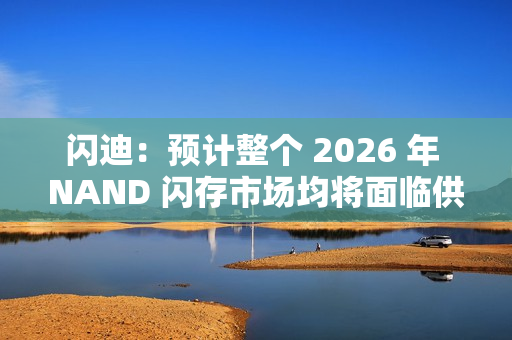 闪迪：预计整个 2026 年 NAND 闪存市场均将面临供应不足