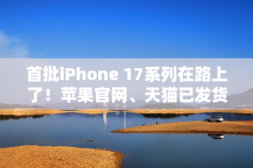 首批iPhone 17系列在路上了！苹果官网、天猫已发货：明天准时到手
