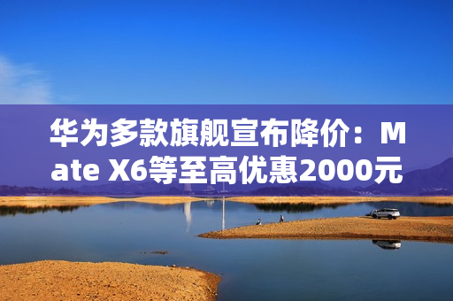 华为多款旗舰宣布降价：Mate X6等至高优惠2000元