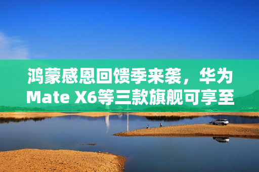 鸿蒙感恩回馈季来袭，华为Mate X6等三款旗舰可享至高2000元优惠！
