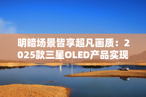 明暗场景皆享超凡画质：2025款三星OLED产品实现突破性创新