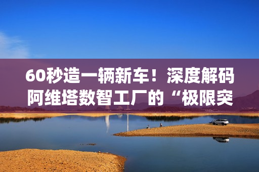 60秒造一辆新车！深度解码阿维塔数智工厂的“极限突围”|特别报道