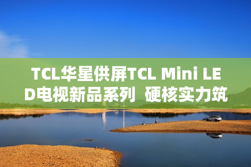 TCL华星供屏TCL Mini LED电视新品系列  硬核实力筑就画质新巅峰
