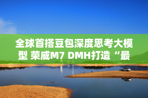 全球首搭豆包深度思考大模型 荣威M7 DMH打造“最懂用户智能车”