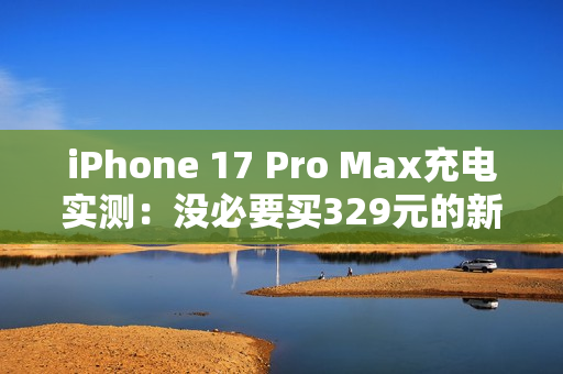 iPhone 17 Pro Max充电实测：没必要买329元的新充电头