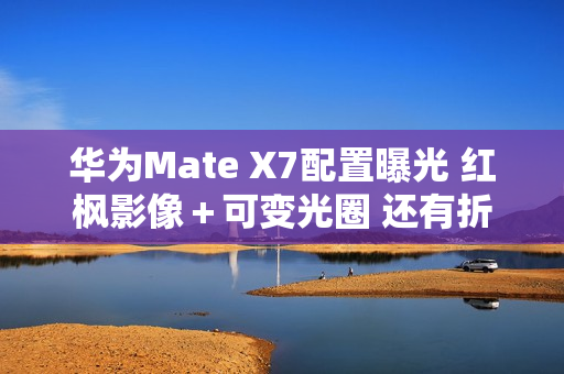 华为Mate X7配置曝光 红枫影像＋可变光圈 还有折叠Pad