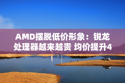AMD摆脱低价形象：锐龙处理器越来越贵 均价提升42%