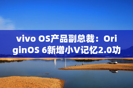 vivo OS产品副总裁：OriginOS 6新增小V记忆2.0功能