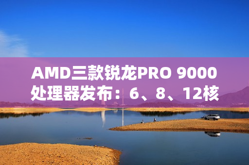 AMD三款锐龙PRO 9000处理器发布：6、8、12核 频率5.4GHz