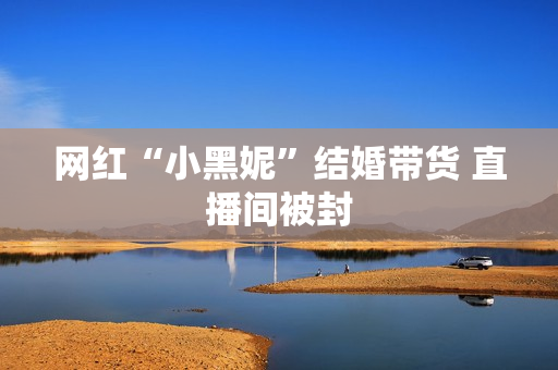 网红“小黑妮”结婚带货 直播间被封