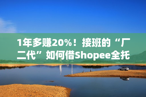 1年多赚20%！接班的“厂二代”如何借Shopee全托管绝地翻盘？