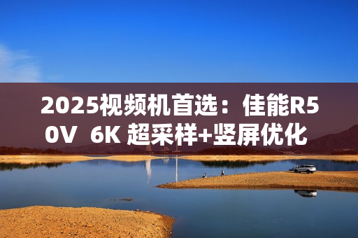 2025视频机首选：佳能R50V  6K 超采样+竖屏优化  创作者的双修神器