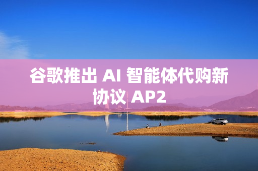 谷歌推出 AI 智能体代购新协议 AP2