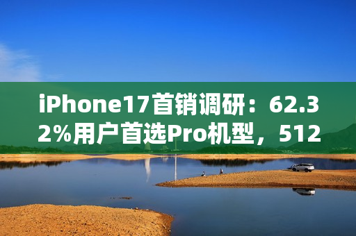 iPhone17首销调研：62.32%用户首选Pro机型，512GB为最受欢迎存储版本