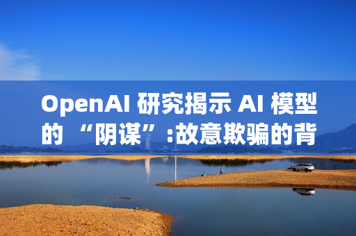 OpenAI 研究揭示 AI 模型的 “阴谋”:故意欺骗的背后