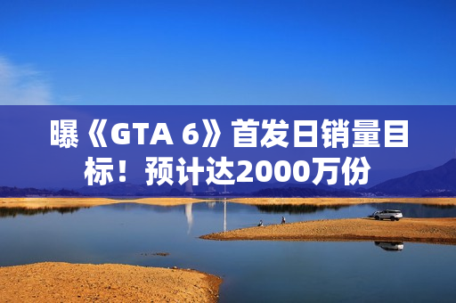 曝《GTA 6》首发日销量目标！预计达2000万份