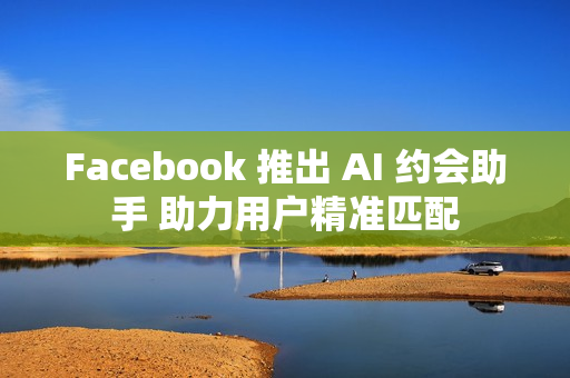 Facebook 推出 AI 约会助手 助力用户精准匹配