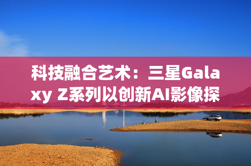 科技融合艺术：三星Galaxy Z系列以创新AI影像探索城市之美
