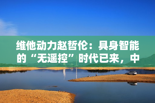 维他动力赵哲伦：具身智能的“无遥控”时代已来，中国机器人产业迎来黄金十年