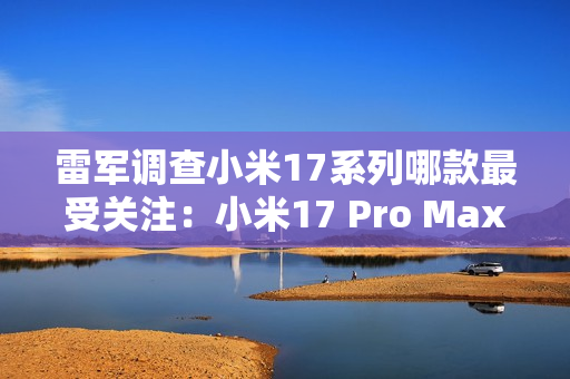 雷军调查小米17系列哪款最受关注：小米17 Pro Max遥遥领先