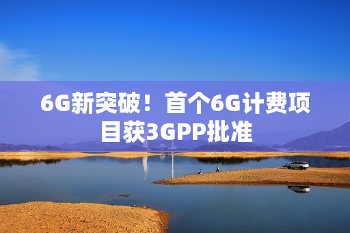 6G新突破！首个6G计费项目获3GPP批准