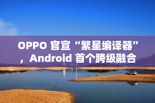 OPPO 官宣“繁星编译器”，Android 首个跨级融合编译技术