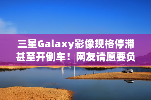 三星Galaxy影像规格停滞甚至开倒车！网友请愿要负责人下台