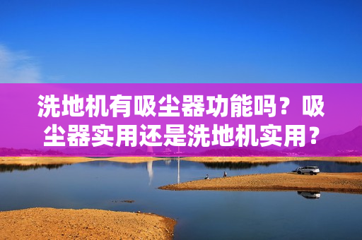 洗地机有吸尘器功能吗？吸尘器实用还是洗地机实用？2025选购指南