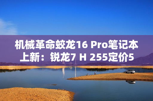 机械革命蛟龙16 Pro笔记本上新：锐龙7 H 255定价5995元起