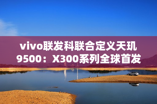 vivo联发科联合定义天玑9500：X300系列全球首发