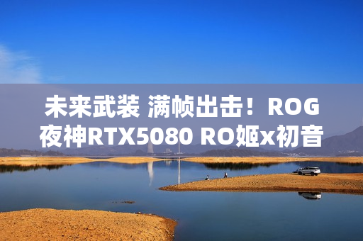 未来武装 满帧出击！ROG夜神RTX5080 RO姬x初音未来版显卡开售