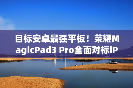 目标安卓最强平板！荣耀MagicPad3 Pro全面对标iPad Pro、小米平板Ultra