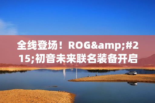 全线登场！ROG×初音未来联名装备开启预约 超能好物即刻拥有
