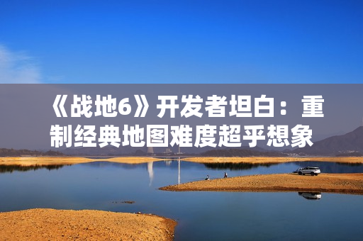 《战地6》开发者坦白：重制经典地图难度超乎想象