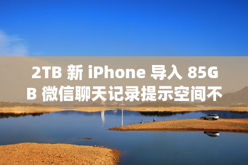 2TB 新 iPhone 导入 85GB 微信聊天记录提示空间不足；微信员工称代码存在 Bug