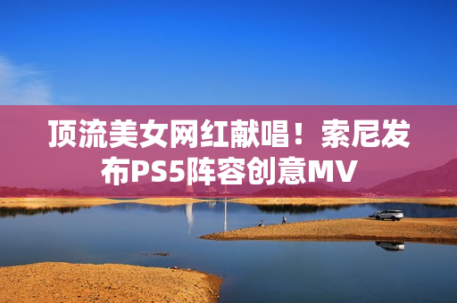 顶流美女网红献唱！索尼发布PS5阵容创意MV