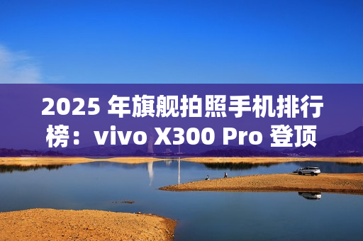 2025 年旗舰拍照手机排行榜：vivo X300 Pro 登顶