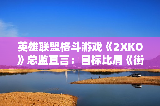英雄联盟格斗游戏《2XKO》总监直言：目标比肩《街头霸王》！