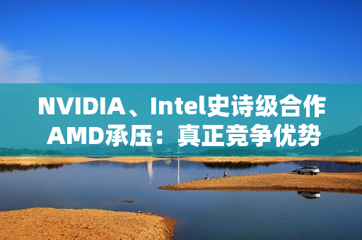 NVIDIA、Intel史诗级合作 AMD承压：真正竞争优势将消失