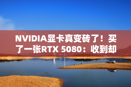 NVIDIA显卡真变砖了！买了一张RTX 5080：收到却是真砖块