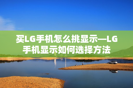 买LG手机怎么挑显示—LG手机显示如何选择方法